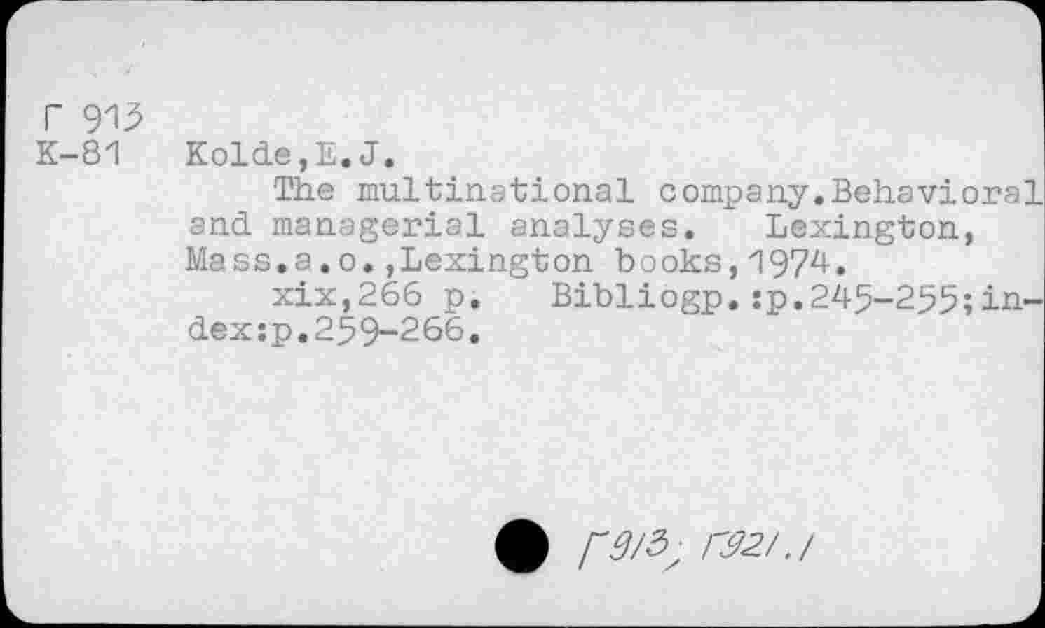 ﻿r 913 K-81
Kolde,E.J.
The multinational company.Behavioral and managerial analyses. Lexington, Mass.a.o.,Lexington books,1974.
xix,266 p. Bibliogp.:p.245-255;in-dex:p.259-266.
F3/5, C32/./